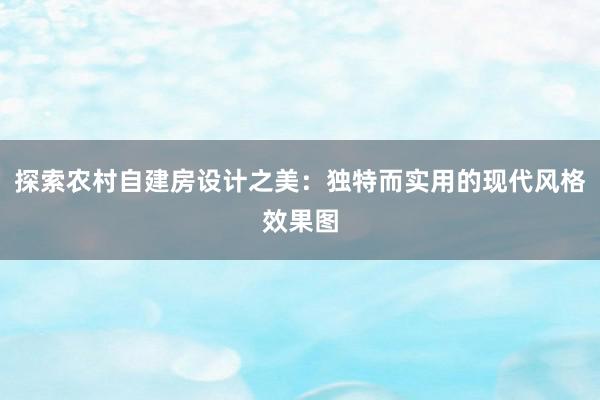 探索农村自建房设计之美：独特而实用的现代风格效果图